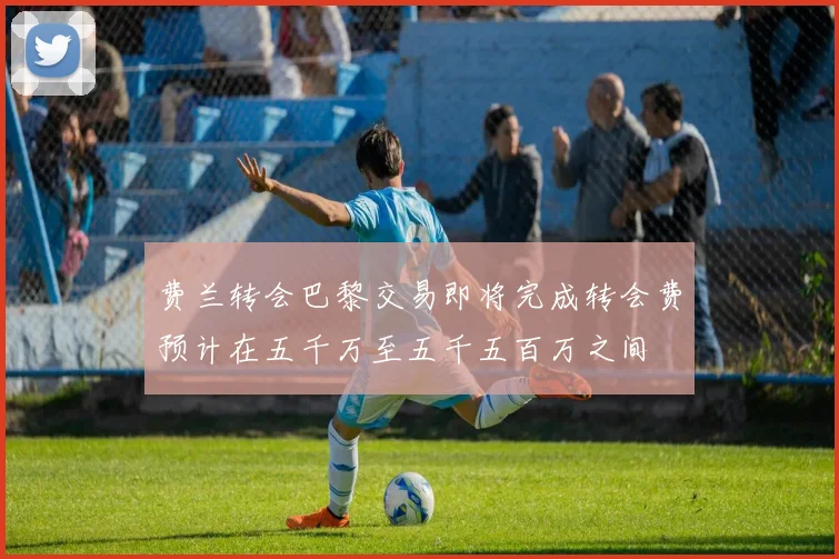费兰转会巴黎交易即将完成转会费预计在五千万至五千五百万之间