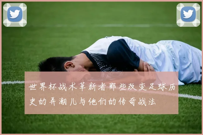 世界杯战术革新者那些改变足球历史的弄潮儿与他们的传奇战法