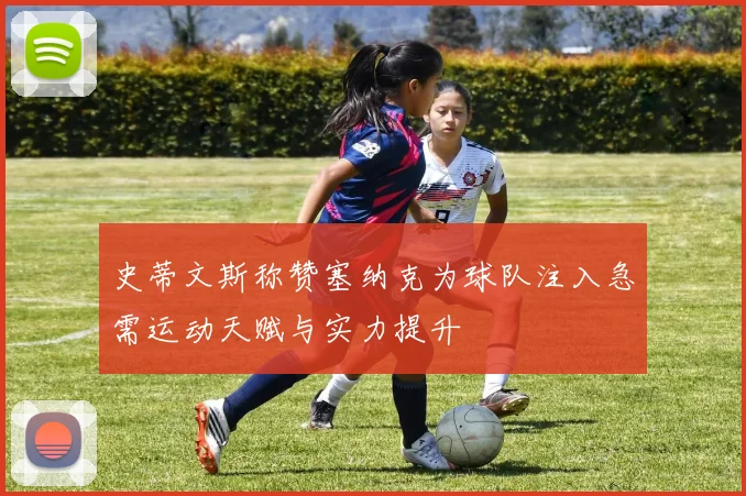 史蒂文斯称赞塞纳克为球队注入急需运动天赋与实力提升