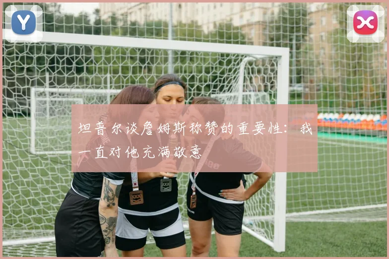 坦普尔谈詹姆斯称赞的重要性：我一直对他充满敬意