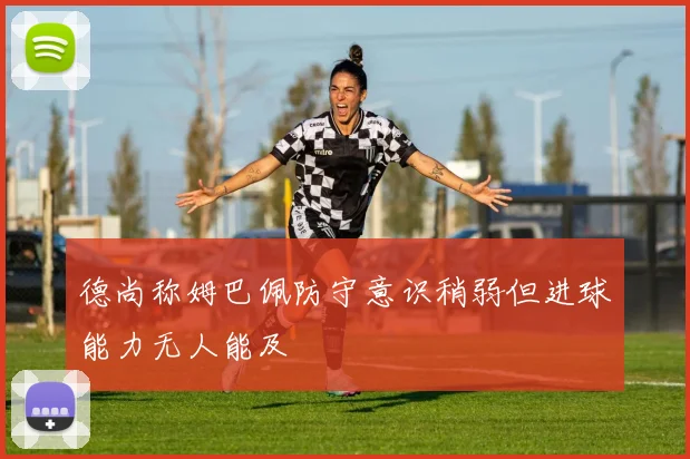 德尚称姆巴佩防守意识稍弱但进球能力无人能及