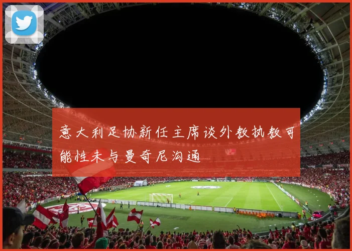 意大利足协新任主席谈外教执教可能性未与曼奇尼沟通