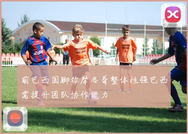 前巴西国脚称摩洛哥整体性强巴西需提升团队协作能力