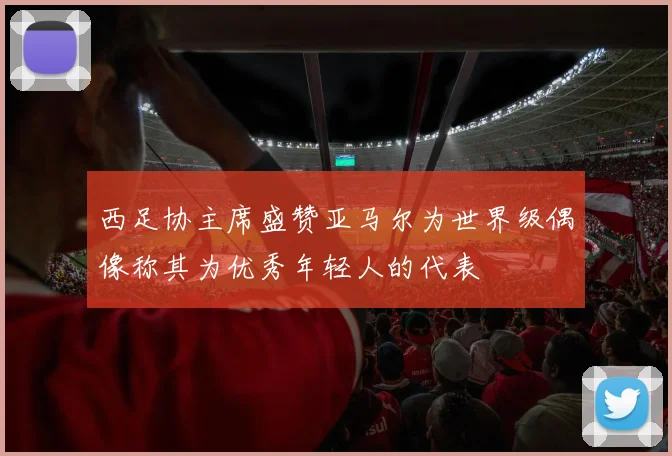 西足协主席盛赞亚马尔为世界级偶像称其为优秀年轻人的代表