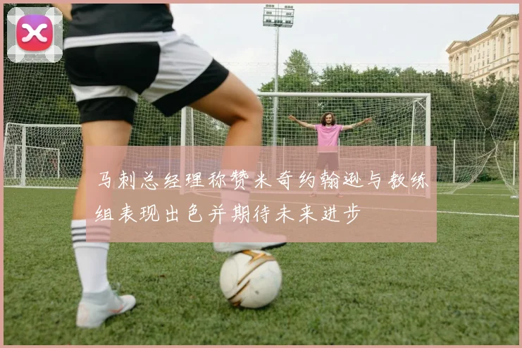 马刺总经理称赞米奇约翰逊与教练组表现出色并期待未来进步
