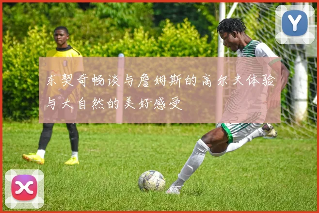 东契奇畅谈与詹姆斯的高尔夫体验与大自然的美好感受