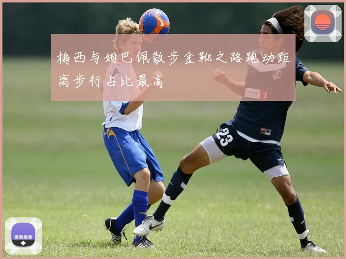 梅西与姆巴佩散步金靴之路跑动距离步行占比最高